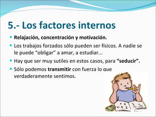 5.- Los factores internos Relajación, concentración y motivación.  Los trabajos forzados sólo pueden ser físicos. A nadie se le puede “obligar” a amar, a estudiar...  Hay que ser muy sutiles en estos casos, para  “seducir”.  Sólo podemos  transmitir  con fuerza lo que verdaderamente sentimos. 