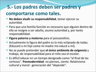   5.- Los padres deben ser padres y comportarse como tales. No deben eludir su responsabilidad , temer ejercer su autoridad.  Para que una familia función es necesario que alguien dentro de ella se resigne a ser adulto, asuma autoridad y, por tanto responsabilidad.  Figura paterna y materna  para el psicoanálisis.  Actualmente la figura del padre es la más eclipsada de todas. (Educaré a mi hijo como mi madre me educó a mí).  No se puede pretender que  el único ambiente de exigencia  y trabajo, de responsabilidad para el niño sea el escolar.  Es difícil educar en un tiempo designado como “el final de las certezas”.  Posmodernidad : no pienses, siente. Relativismo cultural y moral : generación del “depende”. 