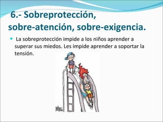   6.- Sobreprotección,  sobre-atención, sobre-exigencia. La sobreprotección impide a los niños aprender a superar sus miedos. Les impide aprender a soportar la tensión. 