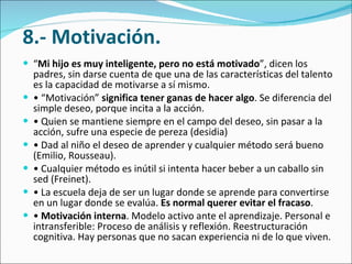   8.- Motivación. “ Mi hijo es muy inteligente, pero no está motivado ”, dicen los padres, sin darse cuenta de que una de las características del talento es la capacidad de motivarse a sí mismo.  • “ Motivación”  significa tener ganas de hacer algo . Se diferencia del simple deseo, porque incita a la acción.  •  Quien se mantiene siempre en el campo del deseo, sin pasar a la acción, sufre una especie de pereza (desidia)  •  Dad al niño el deseo de aprender y cualquier método será bueno (Emilio, Rousseau).  •  Cualquier método es inútil si intenta hacer beber a un caballo sin sed (Freinet).  •  La escuela deja de ser un lugar donde se aprende para convertirse en un lugar donde se evalúa.  Es normal querer evitar el fracaso .  •  Motivación interna . Modelo activo ante el aprendizaje. Personal e intransferible: Proceso de análisis y reflexión. Reestructuración cognitiva. Hay personas que no sacan experiencia ni de lo que viven.  