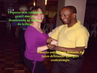 Emoção antiga bem distante do juízo driblando qualquer contratempo. Te quero sem vaidades, gentil sorriso iluminando as marcas do tempo. 