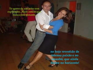 Te quero de um jeito sem explicação...Num ontem que nunca está distante, no hoje revestido de intensa paixão e no amanhã, que ainda dorme no horizonte! 