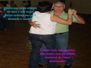 Quero seu corpo sempre no meu e não nego!Beijar sedenta sua pele desnuda e suada... É amor-vício que queima, mas nunca renego; fluído essencial de fêmea apaixonada! 