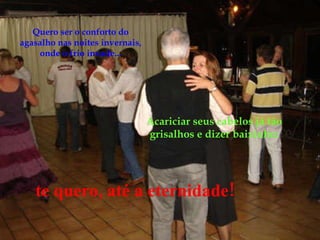 Acariciar seus cabelos já tão grisalhos e dizer baixinho: Quero ser o conforto do agasalho nas noites invernais, onde o frio invade... te quero, até a eternidade! 