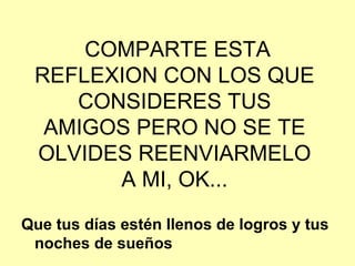 Que tus días estén llenos de logros y tus noches de sueños COMPARTE ESTA REFLEXION CON LOS QUE CONSIDERES TUS AMIGOS PERO NO SE TE OLVIDES REENVIARMELO A MI, OK... 