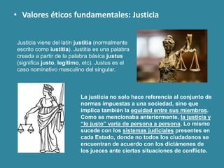 • Valores éticos fundamentales: Justicia
Justicia viene del latín justitia (normalmente
escrito como iustitia). Justitia es una palabra
creada a partir de la palabra básica justus
(significa justo, legítimo, etc). Justus es el
caso nominativo masculino del singular.
La justicia no solo hace referencia al conjunto de
normas impuestas a una sociedad, sino que
implica también la equidad entre sus miembros.
Como se mencionaba anteriormente, la justicia y
“lo justo” varía de persona a persona. Lo mismo
sucede con los sistemas judiciales presentes en
cada Estado, donde no todos los ciudadanos se
encuentran de acuerdo con los dictámenes de
los jueces ante ciertas situaciones de conflicto.
 