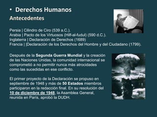• Derechos Humanos
Antecedentes
Persia | Cilindro de Ciro (539 a.C.).
Arabia | Pacto de los Virtuosos (Hilf-al-fudul) (590 d.C.).
Inglaterra | Declaración de Derechos (1689)
Francia | |Declaración de los Derechos del Hombre y del Ciudadano (1799).
Después de la Segunda Guerra Mundial y la creación
de las Naciones Unidas, la comunidad internacional se
comprometió a no permitir nunca más atrocidades
como las sucedidas en ese conflicto.
El primer proyecto de la Declaración se propuso en
septiembre de 1948 y más de 50 Estados miembros
participaron en la redacción final. En su resolución del
10 de diciembre de 1948, la Asamblea General,
reunida en París, aprobó la DUDH.
 