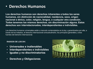 • Derechos Humanos
Los derechos humanos son derechos inherentes a todos los seres
humanos, sin distinción de nacionalidad, residencia, sexo, origen
nacional o étnico, color, religión, lengua, o cualquier otra condición.
Todos tenemos los mismos derechos, sin discriminación alguna. Estos
derechos son interrelacionados, interdependientes e indivisibles.
Los derechos humanos universales están a menudo contemplados en la ley y garantizados por ella, a
través de los tratados, el derecho internacional consuetudinario, los principios generales y otras
fuentes del derecho internacional.
RASGOS DE LOS DH:
• Universales e inalienables
• Interdependientes e indivisibles
• Iguales y no discriminatorios
• Derechos y Obligaciones
 