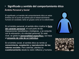• Significado y sentido del comportamiento ético
Ámbito Personal y Social
El significado y el sentido del comportamiento ético en estos
ámbitos son el punto de partida para el desenvolvimiento
humano en sociedad, tanto en grupos como en la colectividad.
En el ámbito personal, el sentido ético implica la forja
del carácter personal, el cual parte de las
disposiciones hereditarias o biológicas, y se conjunta
con la educación y la voluntad personal. En este
nivel, se gesta la personalidad específica y se traza
el proyecto de vida de un individuo.
En el ámbito social, el sentido ético se remite al
conocimiento, aceptación y reproducción de los
valores sociales. Pero además, plantea su
cuestionamiento desde la visión reflexiva y humana.
 