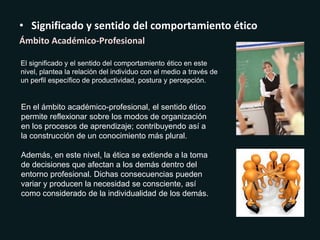 • Significado y sentido del comportamiento ético
Ámbito Académico-Profesional
El significado y el sentido del comportamiento ético en este
nivel, plantea la relación del individuo con el medio a través de
un perfil específico de productividad, postura y percepción.
En el ámbito académico-profesional, el sentido ético
permite reflexionar sobre los modos de organización
en los procesos de aprendizaje; contribuyendo así a
la construcción de un conocimiento más plural.
Además, en este nivel, la ética se extiende a la toma
de decisiones que afectan a los demás dentro del
entorno profesional. Dichas consecuencias pueden
variar y producen la necesidad se consciente, así
como considerado de la individualidad de los demás.
 