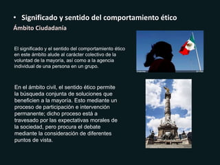 • Significado y sentido del comportamiento ético
Ámbito Ciudadanía
El significado y el sentido del comportamiento ético
en este ámbito alude al carácter colectivo de la
voluntad de la mayoría, así como a la agencia
individual de una persona en un grupo.
En el ámbito civil, el sentido ético permite
la búsqueda conjunta de soluciones que
beneficien a la mayoría. Esto mediante un
proceso de participación e intervención
permanente; dicho proceso está a
travesado por las expectativas morales de
la sociedad, pero procura el debate
mediante la consideración de diferentes
puntos de vista.
 