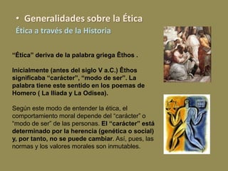 • Generalidades sobre la Ética
Ética a través de la Historia
“Ética” deriva de la palabra griega Êthos .
Inicialmente (antes del siglo V a.C.) Êthos
significaba “carácter”, “modo de ser”. La
palabra tiene este sentido en los poemas de
Homero ( La Iliada y La Odisea).
Según este modo de entender la ética, el
comportamiento moral depende del “carácter” o
“modo de ser” de las personas. El “carácter” está
determinado por la herencia (genética o social)
y, por tanto, no se puede cambiar. Así, pues, las
normas y los valores morales son inmutables.
 