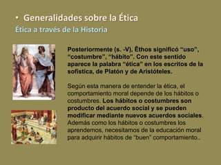 Posteriormente (s. -V), Êthos significó “uso”,
“costumbre”, “hábito”. Con este sentido
aparece la palabra “ética” en los escritos de la
sofística, de Platón y de Aristóteles.
Según esta manera de entender la ética, el
comportamiento moral depende de los hábitos o
costumbres. Los hábitos o costumbres son
producto del acuerdo social y se pueden
modificar mediante nuevos acuerdos sociales.
Además como los hábitos o costumbres los
aprendemos, necesitamos de la educación moral
para adquirir hábitos de “buen” comportamiento..
• Generalidades sobre la Ética
Ética a través de la Historia
 