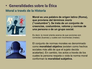 Moral es una palabra de origen latino (Roma),
que proviene del términos moris
(“costumbre”). Se trata de un conjunto de
creencias, costumbres, valores y normas de
una persona o de un grupo social.
Es decir, la moral orienta acerca de que acciones son
correctas (buenas) y cuales son incorrectas (malas).
El conjunto de normas morales es denominado
como moralidad objetiva (existen como hechos
sociales más allá de que el sujeto decida
acatarlas). En cambio, los actos a través de los
cuales la persona respeta o viola la norma moral
conforman la moralidad subjetiva.
• Generalidades sobre la Ética
Moral a través de la Historia
 