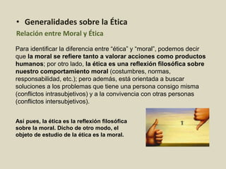 Para identificar la diferencia entre “ética” y “moral”, podemos decir
que la moral se refiere tanto a valorar acciones como productos
humanos; por otro lado, la ética es una reflexión filosófica sobre
nuestro comportamiento moral (costumbres, normas,
responsabilidad, etc.); pero además, está orientada a buscar
soluciones a los problemas que tiene una persona consigo misma
(conflictos intrasubjetivos) y a la convivencia con otras personas
(conflictos intersubjetivos).
• Generalidades sobre la Ética
Relación entre Moral y Ética
Así pues, la ética es la reflexión filosófica
sobre la moral. Dicho de otro modo, el
objeto de estudio de la ética es la moral.
 