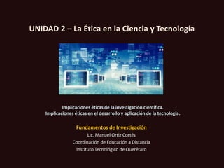 UNIDAD 2 – La Ética en la Ciencia y Tecnología
Fundamentos de Investigación
Lic. Manuel Ortiz Cortés
Coordinación de Educación a Distancia
Instituto Tecnológico de Querétaro
Implicaciones éticas de la investigación científica.
Implicaciones éticas en el desarrollo y aplicación de la tecnología.
 