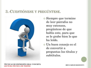 3.-CUESTIÓNESE Y PREGÚNTESE.
                                        Siempre que termine
                                         de leer párrafos no
                                         muy extensos,
                                         pregúntese de que
                                         habla este, para que
                                         se le grabe bien lo que
                                         ha leído.
                                        Un buen consejo es el
                                         de convertir a
                                         preguntas los títulos y
                                         subtítulos.

TÉCNICAS DE EXPRESIÓN ORAL Y ESCRITA
                                                       MSC.CARLOS MASSUH V.
LECTURA TÉCNICA DE TEXTOS
 
