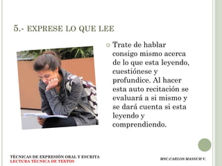 5.- EXPRESE LO QUE LEE
                                          Trate de hablar
                                           consigo mismo acerca
                                           de lo que esta leyendo,
                                           cuestiónese y
                                           profundice. Al hacer
                                           esta auto recitación se
                                           evaluará a si mismo y
                                           se dará cuenta si esta
                                           leyendo y
                                           comprendiendo.



TÉCNICAS DE EXPRESIÓN ORAL Y ESCRITA
                                                         MSC.CARLOS MASSUH V.
LECTURA TÉCNICA DE TEXTOS
 