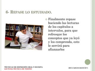 6- REPASE LO ESTUDIADO.
                                          Finalmente repase
                                           haciendo las lecturas
                                           de los capítulos a
                                           intervalos, para que
                                           refresque los
                                           conceptos que ya leyó
                                           y los comprenda, esto
                                           le servirá para
                                           afianzarlos




TÉCNICAS DE EXPRESIÓN ORAL Y ESCRITA
                                                        MSC.CARLOS MASSUH V.
LECTURA TÉCNICA DE TEXTOS
 