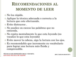 RECOMENDACIONES AL
              MOMENTO DE LEER
  No lea rápido.
  Aplique la técnica adecuada o correcta a la
   lectura que este efectuando.
  Evite distraerse .
  No analice en exceso las palabras que no
   entienda.
  No repita mentalmente lo que esta leyendo (no
   vocalice lo que esta leyendo)
  Evite mover la cabeza, siga la lectura con los ojos.
  Es recomendable que incremente su vocabulario
   para lograr una lectura más fluida y
   comprensible.
TÉCNICAS DE EXPRESIÓN ORAL Y ESCRITA
                                             MSC.CARLOS MASSUH V.
LECTURA TÉCNICA DE TEXTOS
 