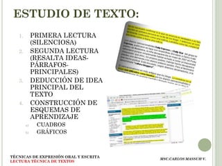 ESTUDIO DE TEXTO:
   1.        PRIMERA LECTURA
             (SILENCIOSA)
   2.        SEGUNDA LECTURA
             (RESALTA IDEAS-
             PÁRRAFOS-
             PRINCIPALES)
   3.        DEDUCCIÓN DE IDEA
             PRINCIPAL DEL
             TEXTO
   4.        CONSTRUCCIÓN DE
             ESQUEMAS DE
             APRENDIZAJE
        a)    CUADROS
        b)    GRÁFICOS



TÉCNICAS DE EXPRESIÓN ORAL Y ESCRITA
                                       MSC.CARLOS MASSUH V.
LECTURA TÉCNICA DE TEXTOS
 