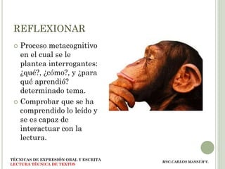 REFLEXIONAR
  Proceso metacognitivo
   en el cual se le
   plantea interrogantes:
   ¿qué?, ¿cómo?, y ¿para
   qué aprendió?
   determinado tema.
  Comprobar que se ha
   comprendido lo leído y
   se es capaz de
   interactuar con la
   lectura.

TÉCNICAS DE EXPRESIÓN ORAL Y ESCRITA
                                       MSC.CARLOS MASSUH V.
LECTURA TÉCNICA DE TEXTOS
 