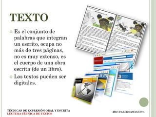 TEXTO
  Es el conjunto de
   palabras que integran
   un escrito, ocupa no
   más de tres páginas,
   no es muy extenso, es
   el cuerpo de una obra
   escrita (de un libro).
  Los textos pueden ser
   digitales.




TÉCNICAS DE EXPRESIÓN ORAL Y ESCRITA
                                       MSC.CARLOS MASSUH V.
LECTURA TÉCNICA DE TEXTOS
 