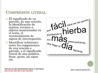 COMPRESIÓN LITERAL
    El significado de un
     párrafo, de una oración,
     la identificación de
     sujetos, eventos u
     objetos mencionados en
     el texto, el
     reconocimiento de
     signos de interrogación.
    Identificar relaciones
     entre los componentes
     de una oración o
     párrafo, o el significado
     literal de una palabra,
     frase, gesto, un signo
     etc.


TÉCNICAS DE EXPRESIÓN ORAL Y ESCRITA
                                       MSC.CARLOS MASSUH V.
LECTURA TÉCNICA DE TEXTOS
 