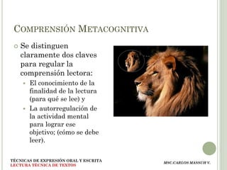 COMPRENSIÓN METACOGNITIVA
    Se distinguen
     claramente dos claves
     para regular la
     comprensión lectora:
      El conocimiento de la
       finalidad de la lectura
       (para qué se lee) y
      La autorregulación de
       la actividad mental
       para lograr ese
       objetivo; (cómo se debe
       leer).

TÉCNICAS DE EXPRESIÓN ORAL Y ESCRITA
                                       MSC.CARLOS MASSUH V.
LECTURA TÉCNICA DE TEXTOS
 