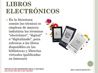 LIBROS
 ELECTRÓNICOS
    En la literatura
     común (no técnica) se
     emplean de manera
     indistinta los términos
     "electrónico", "digital"
     o "digitalizado", para
     referirse a los libros
     disponibles en las
     bibliotecas y librerías
     virtuales (publicadas
     en Internet)


TÉCNICAS DE EXPRESIÓN ORAL Y ESCRITA
                                       MSC.CARLOS MASSUH V.
LECTURA TÉCNICA DE TEXTOS
 