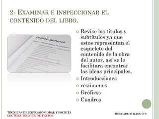2- EXAMINAR E INSPECCIONAR EL
 CONTENIDO DEL LIBRO.

                                        Revise los títulos y
                                         subtítulos ya que
                                         estos representan el
                                         esqueleto del
                                         contenido de la obra
                                         del autor, así se le
                                         facilitara encontrar
                                         las ideas principales.
                                        Introducciones
                                        resúmenes
                                        Gráficos
                                        Cuadros


TÉCNICAS DE EXPRESIÓN ORAL Y ESCRITA
                                                       MSC.CARLOS MASSUH V.
LECTURA TÉCNICA DE TEXTOS
 
