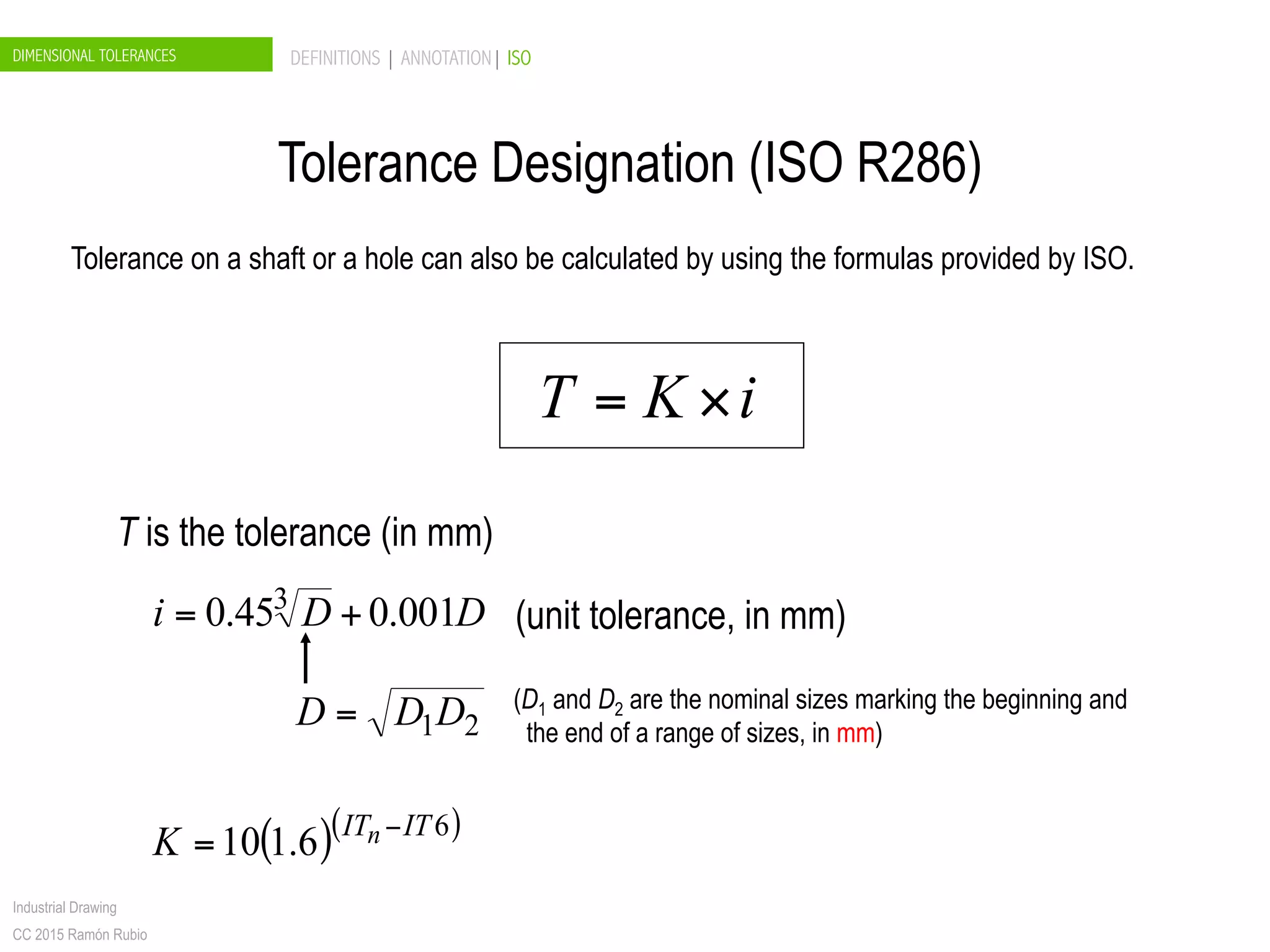 DIMENSIONAL TOLERANCES DEFINITIONS | ANNOTATION| ISO
Industrial Drawing
CC 2015 Ramón Rubio
Tolerance on a shaft or a hole can also be calculated by using the formulas provided by ISO.
iKT ×=
T is the tolerance (in mm)
DDi 001.045.0 3
+= (unit tolerance, in mm)
21DDD = (D1 and D2 are the nominal sizes marking the beginning and
the end of a range of sizes, in mm)
( )( )6
6.110 ITITnK −
=
Tolerance Designation (ISO R286)
 