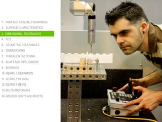 1.  PART AND ASSEMBLY DRAWINGS
2.  SURFACE CHARACTERISTICS
3.  DIMENSIONAL TOLERANCES
4.  FITS
5.  GEOMETRIC TOLERANCES
6.  DIMENSIONING
7.  THREADED FASTENING
8.  SHAFT AND PIPE JOINERS
9.  BEARINGS
10. GEARS 1: DEFINITION
11. GEARS 2: HELICAL
12. GEARS 3: BEVEL
13. BELTS AND CHAINS
14. WELDED JOINTS AND RIVETS
3. DIMENSIONAL TOLERANCES
 