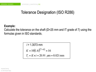 DIMENSIONAL TOLERANCES DEFINITIONS | ANNOTATION| ISO
Industrial Drawing
CC 2015 Ramón Rubio
Example:
Calculate the tolerance on the shaft (D=25 mm and IT grade of 7) using the
formulas given in ISO standards.
i = 1.3073 mm
( )( )
166.110 67
== −
K
mm0.021m91.20 ==×= µiKTs
Tolerance Designation (ISO R286)
 