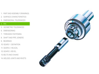 1.  PART AND ASSEMBLY DRAWINGS
2.  SURFACE CHARACTERISTICS
3.  DIMENSIONAL TOLERANCES
4.  FITS
5.  GEOMETRIC TOLERANCES
6.  DIMENSIONING
7.  THREADED FASTENING
8.  SHAFT AND PIPE JOINERS
9.  BEARINGS
10. GEARS 1: DEFINITION
11. GEARS 2: HELICAL
12. GEARS 3: BEVEL
13. BELTS AND CHAINS
14. WELDED JOINTS AND RIVETS
4.  FITS
 