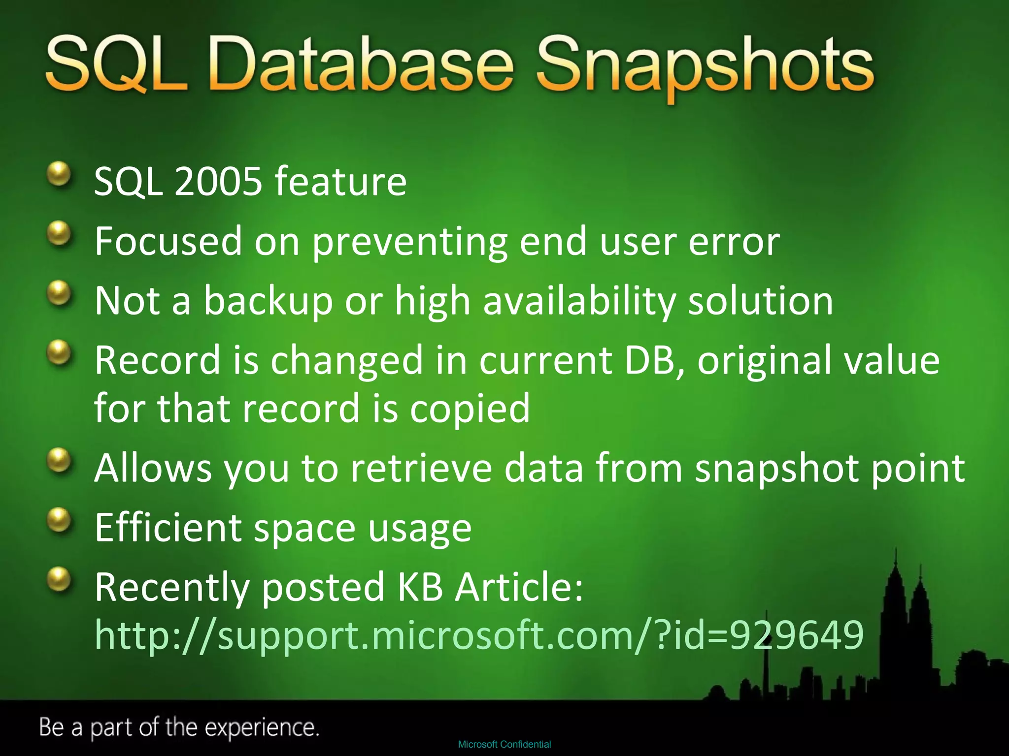 SQL 2005 feature Focused on preventing end user error Not a backup or high availability solution Record is changed in current DB, original value for that record is copied Allows you to retrieve data from snapshot point Efficient space usage Recently posted KB Article:  http://support.microsoft.com/?id=929649   