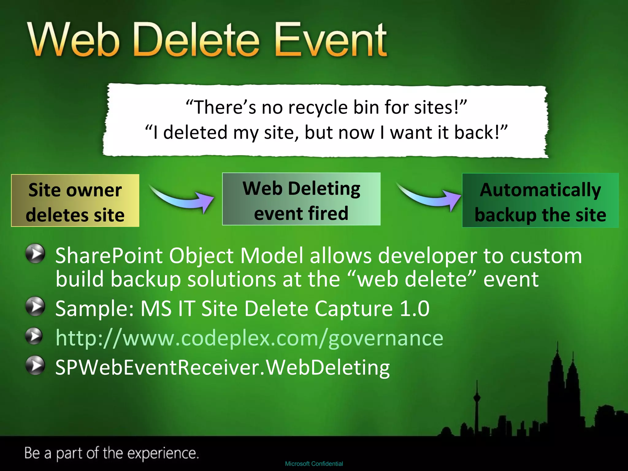 SharePoint Object Model allows developer to custom build backup solutions at the “web delete” event  Sample: MS IT Site Delete Capture 1.0 http://www.codeplex.com/governance SPWebEventReceiver.WebDeleting “ There’s no recycle bin for sites!” “ I deleted my site, but now I want it back!” Site owner deletes site Web Deleting event fired Automatically backup the site 