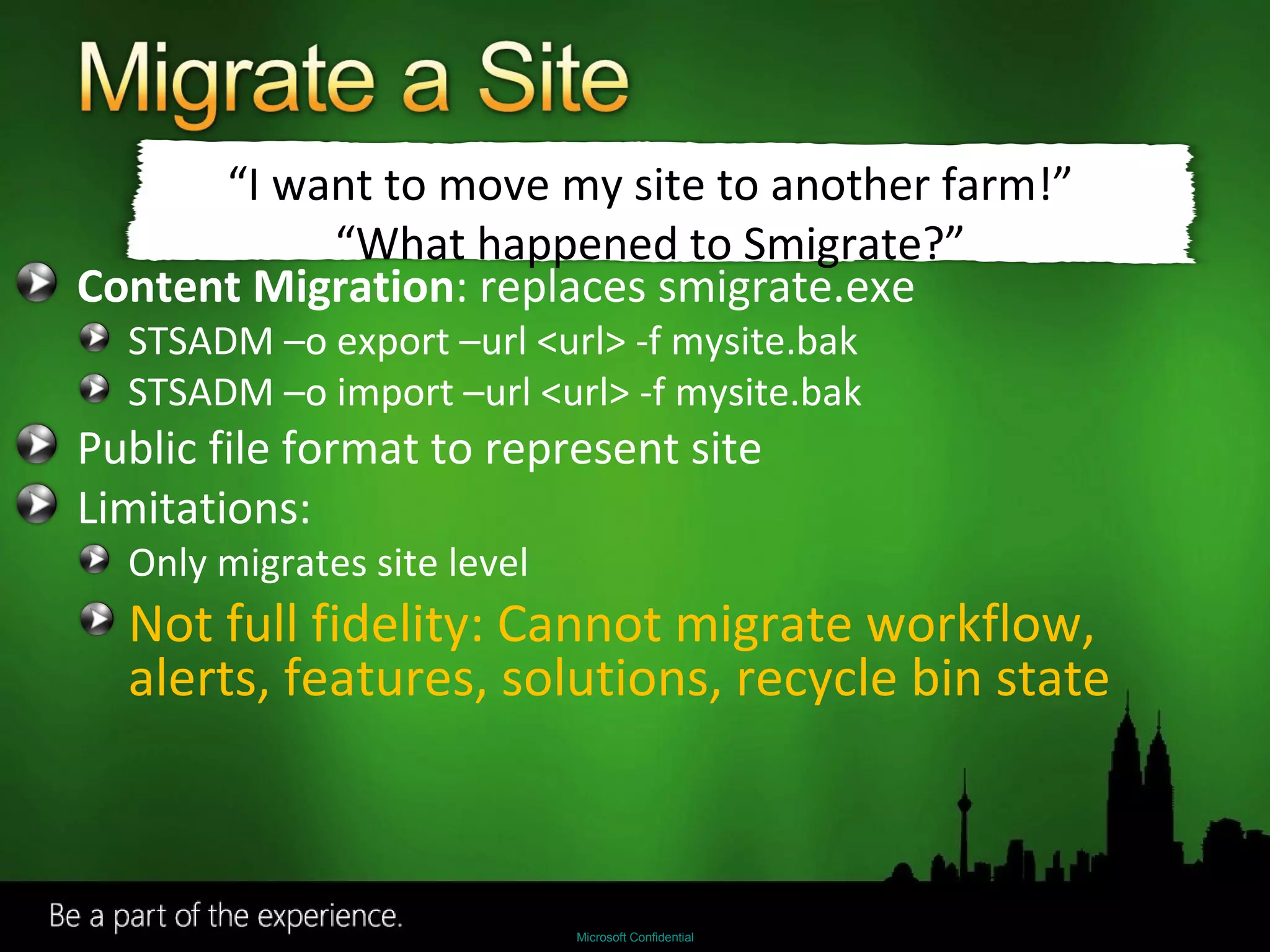 Content Migration : replaces smigrate.exe STSADM –o export –url <url> -f mysite.bak STSADM –o import –url <url> -f mysite.bak Public file format to represent site Limitations: Only migrates site level Not full fidelity: Cannot migrate workflow, alerts, features, solutions, recycle bin state “ I want to move my site to another farm!” “ What happened to Smigrate?” 