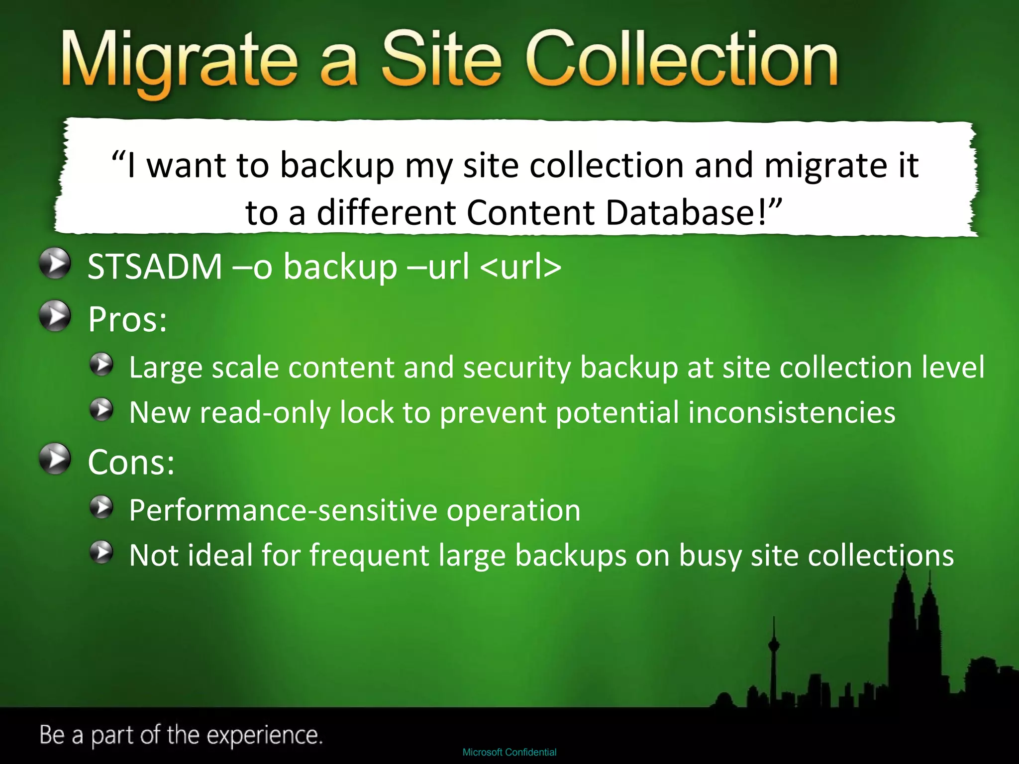STSADM –o backup –url <url> Pros: Large scale content and security backup at site collection level New read-only lock to prevent potential inconsistencies Cons: Performance-sensitive operation Not ideal for frequent large backups on busy site collections “ I want to backup my site collection and migrate it to a different Content Database!” 
