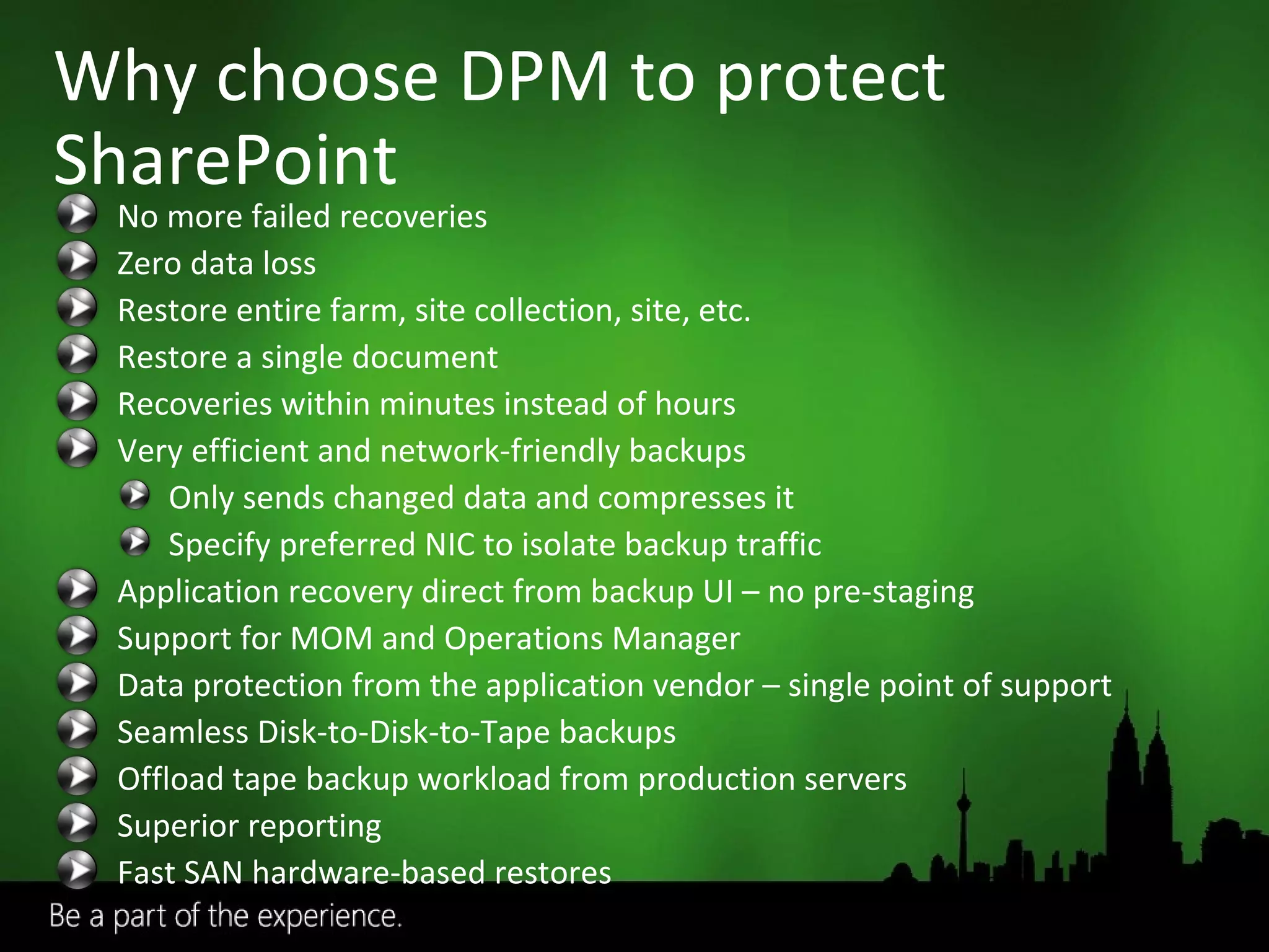 Why choose DPM to protect SharePoint No more failed recoveries Zero data loss Restore entire farm, site collection, site, etc. Restore a single document Recoveries within minutes instead of hours Very efficient and network-friendly backups Only sends changed data and compresses it Specify preferred NIC to isolate backup traffic Application recovery direct from backup UI – no pre-staging  Support for MOM and Operations Manager Data protection from the application vendor – single point of support Seamless Disk-to-Disk-to-Tape backups  Offload tape backup workload from production servers Superior reporting Fast SAN hardware-based restores 