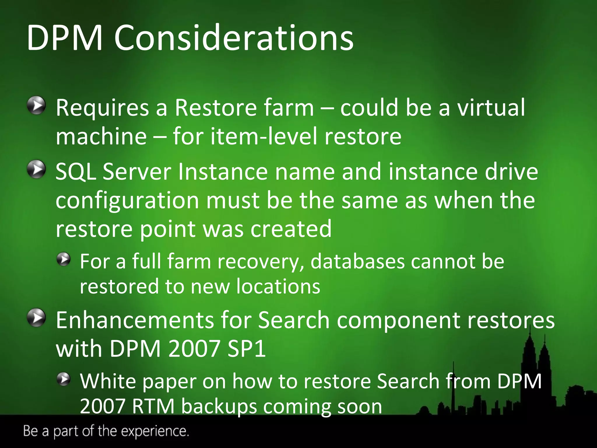 DPM Considerations Requires a Restore farm – could be a virtual machine – for item-level restore SQL Server Instance name and instance drive configuration must be the same as when the restore point was created For a full farm recovery, databases cannot be restored to new locations Enhancements for Search component restores with DPM 2007 SP1 White paper on how to restore Search from DPM 2007 RTM backups coming soon 