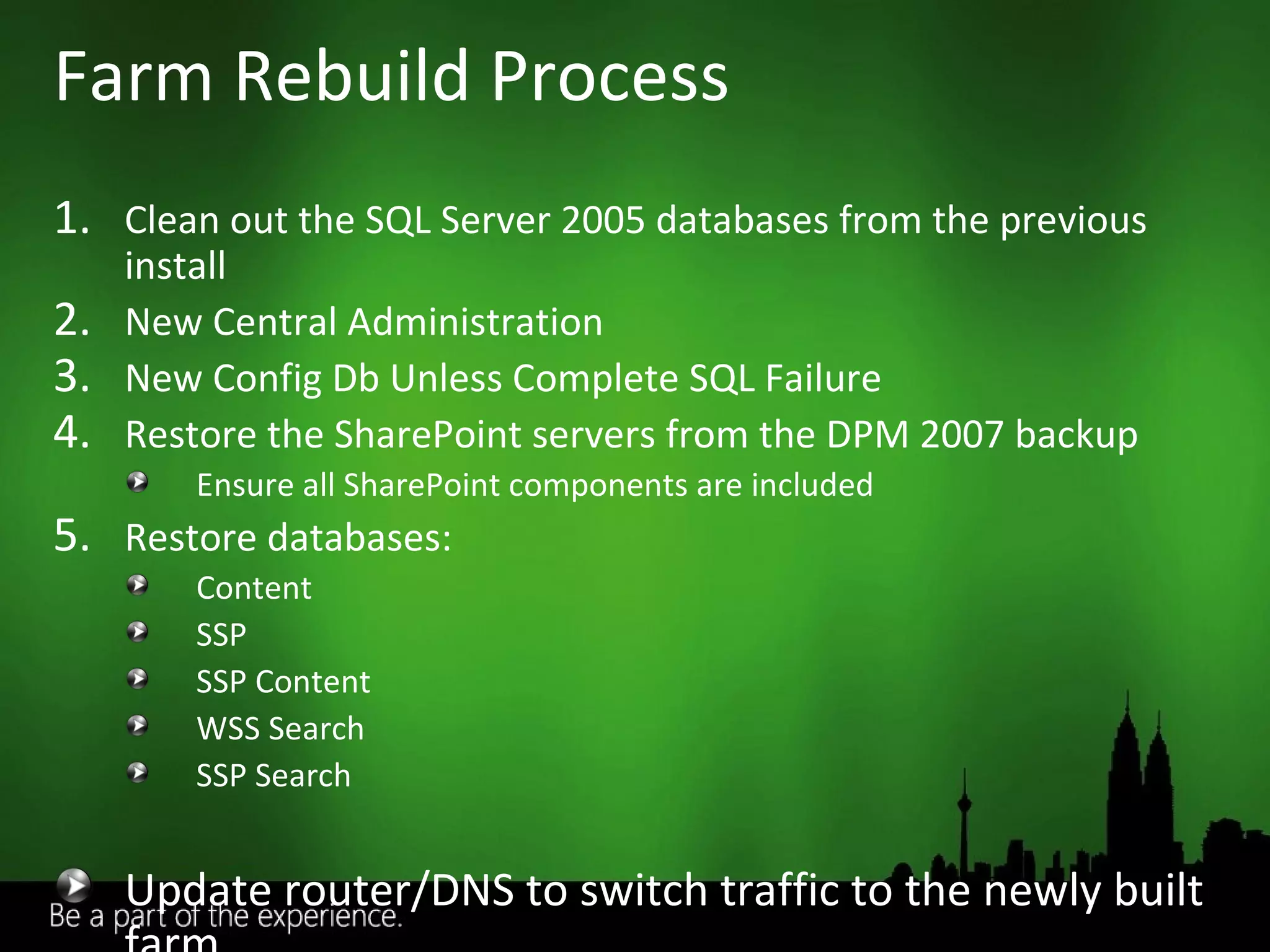 Clean out the SQL Server 2005 databases from the previous install New Central Administration New Config Db Unless Complete SQL Failure Restore the SharePoint servers from the DPM 2007 backup Ensure all SharePoint components are included Restore databases: Content SSP SSP Content WSS Search SSP Search Update router/DNS to switch traffic to the newly built farm Farm Rebuild Process 