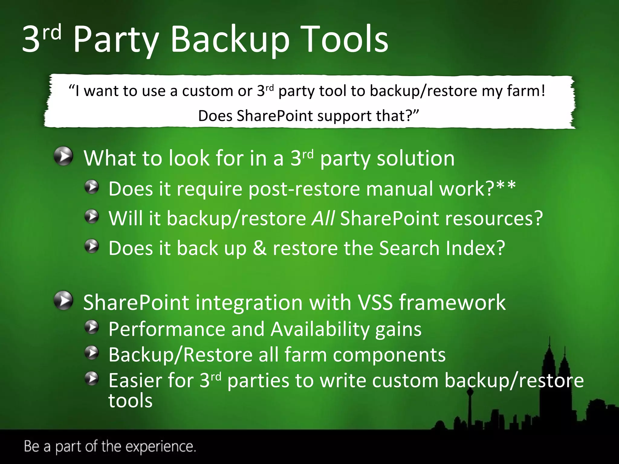 3 rd  Party Backup Tools What to look for in a 3 rd  party solution Does it require post-restore manual work?** Will it backup/restore  All  SharePoint resources? Does it back up & restore the Search Index? SharePoint integration with VSS framework Performance and Availability gains Backup/Restore all farm components Easier for 3 rd  parties to write custom backup/restore tools “ I want to use a custom or 3 rd  party tool to backup/restore my farm!  Does SharePoint support that?” 