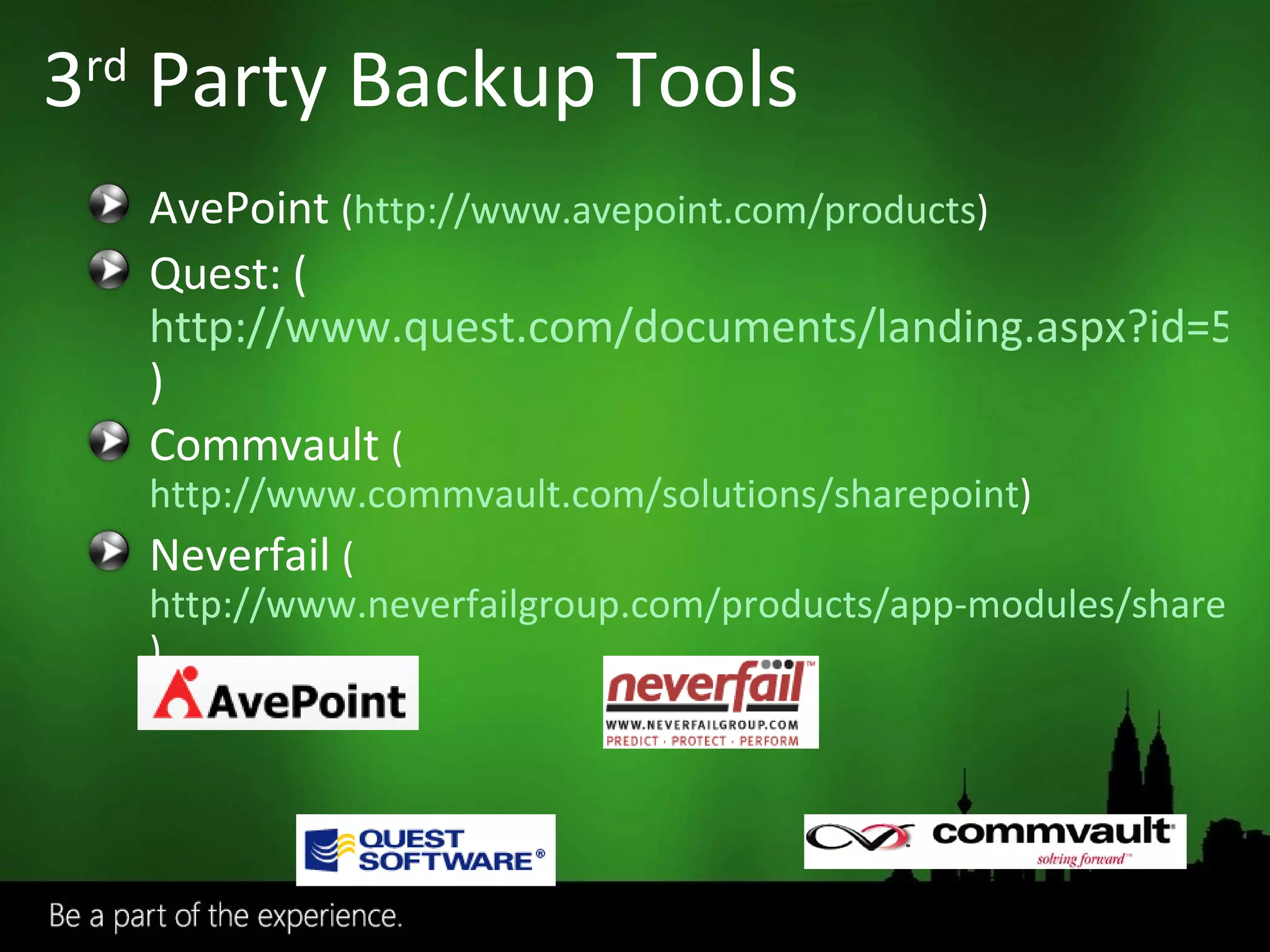 3 rd  Party Backup Tools AvePoint  ( http://www.avepoint.com/products ) Quest: ( http://www.quest.com/documents/landing.aspx?id=5153 ) Commvault  ( http://www.commvault.com/solutions/sharepoint ) Neverfail  ( http://www.neverfailgroup.com/products/app-modules/sharepoint.aspx ) 