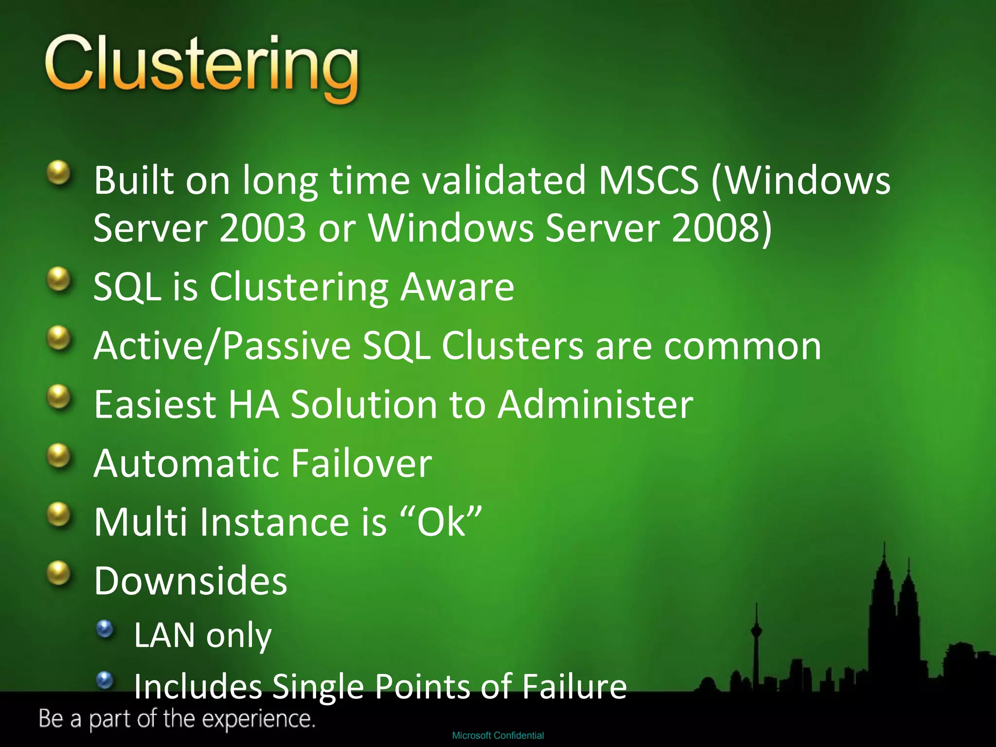 Built on long time validated MSCS (Windows Server 2003 or Windows Server 2008) SQL is Clustering Aware Active/Passive SQL Clusters are common Easiest HA Solution to Administer Automatic Failover Multi Instance is “Ok” Downsides LAN only Includes Single Points of Failure 