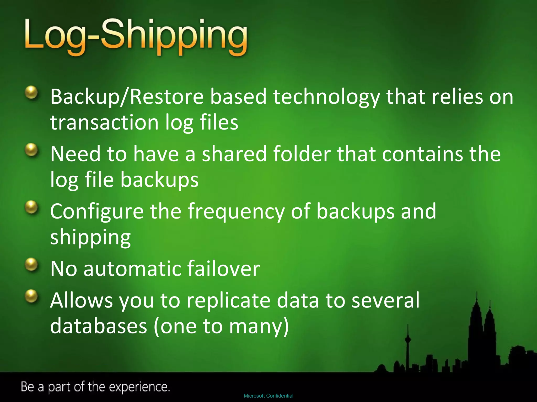 Backup/Restore based technology that relies on transaction log files Need to have a shared folder that contains the log file backups  Configure the frequency of backups and shipping No automatic failover Allows you to replicate data to several databases (one to many) 