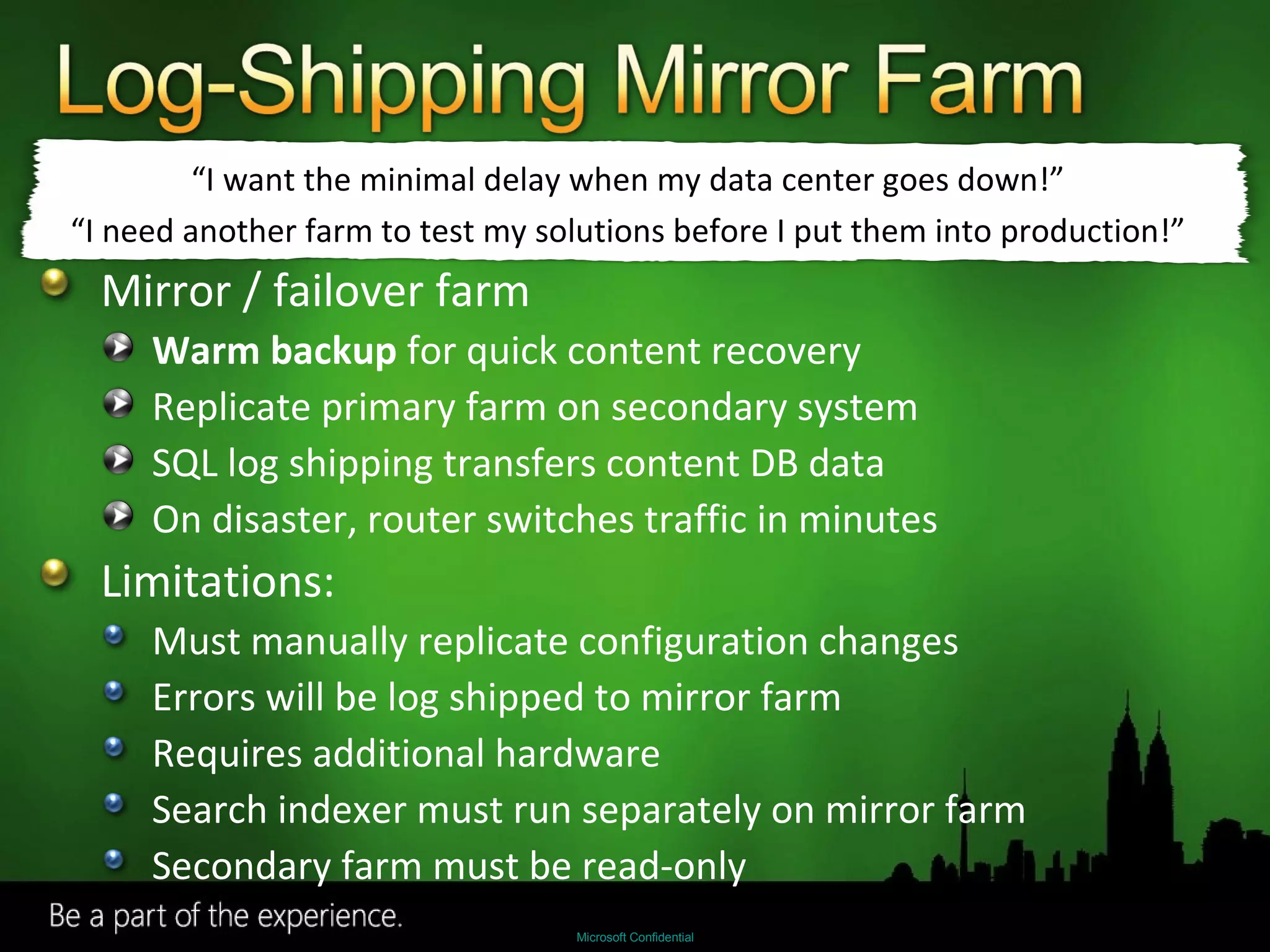 Mirror / failover farm Warm backup  for quick content recovery Replicate primary farm on secondary system SQL log shipping transfers content DB data On disaster, router switches traffic in minutes Limitations: Must manually replicate configuration changes Errors will be log shipped to mirror farm Requires additional hardware Search indexer must run separately on mirror farm Secondary farm must be read-only “ I want the minimal delay when my data center goes down!” “ I need another farm to test my solutions before I put them into production!” 
