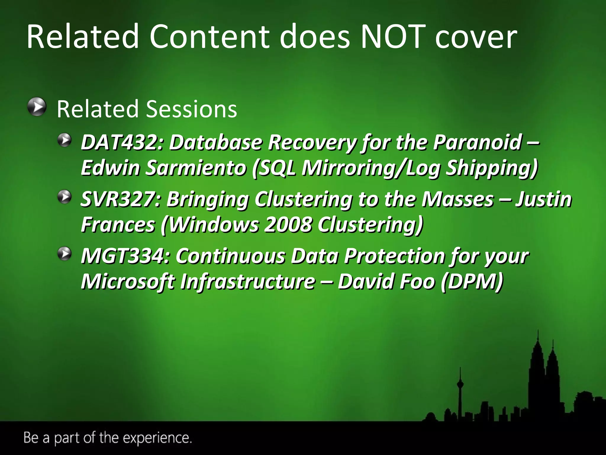 Related Sessions DAT432: Database Recovery for the Paranoid – Edwin Sarmiento (SQL Mirroring/Log Shipping) SVR327: Bringing Clustering to the Masses – Justin Frances (Windows 2008 Clustering) MGT334: Continuous Data Protection for your Microsoft Infrastructure – David Foo (DPM) Related Content does NOT cover 