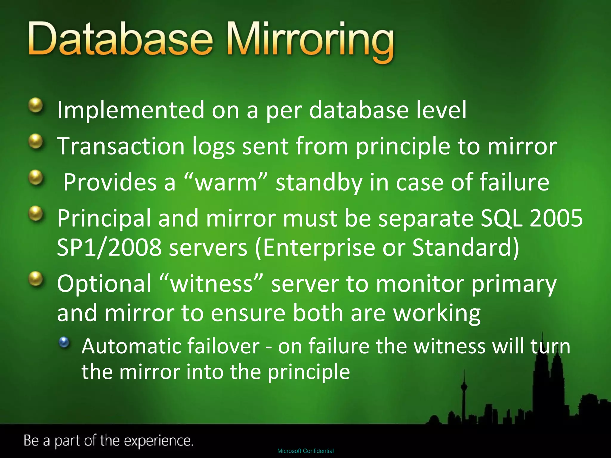 Implemented on a per database level Transaction logs sent from principle to mirror Provides a “warm” standby in case of failure Principal and mirror must be separate SQL 2005 SP1/2008 servers (Enterprise or Standard) Optional “witness” server to monitor primary and mirror to ensure both are working Automatic failover - on failure the witness will turn the mirror into the principle 