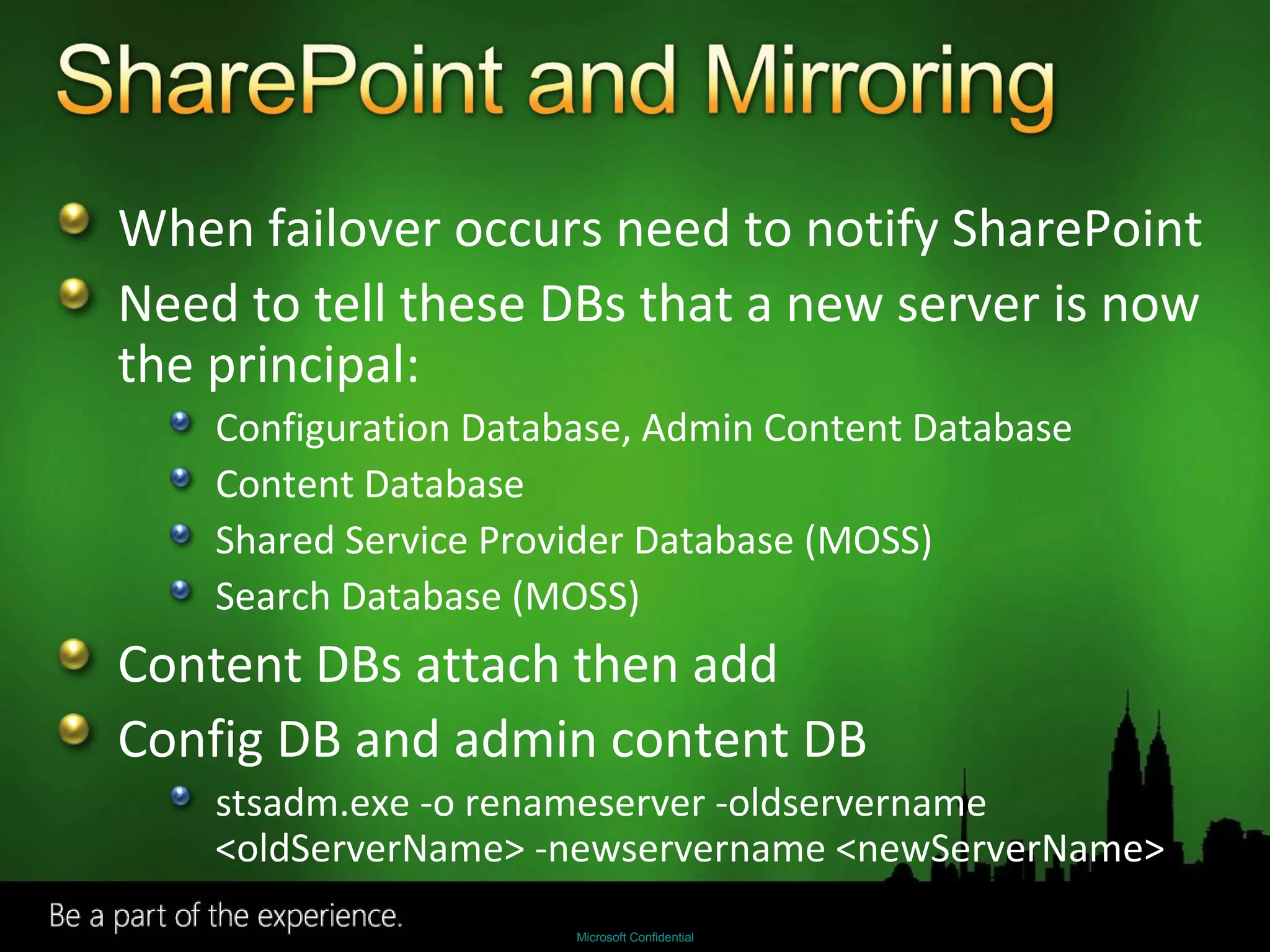 When failover occurs need to notify SharePoint Need to tell these DBs that a new server is now the principal: Configuration Database, Admin Content Database Content Database Shared Service Provider Database (MOSS) Search Database (MOSS) Content DBs attach then add Config DB and admin content DB stsadm.exe -o renameserver -oldservername <oldServerName> -newservername <newServerName> 
